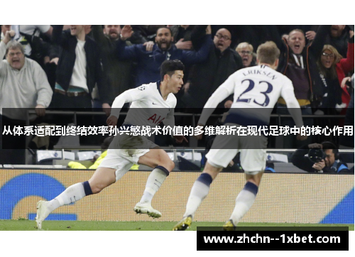 从体系适配到终结效率孙兴慜战术价值的多维解析在现代足球中的核心作用