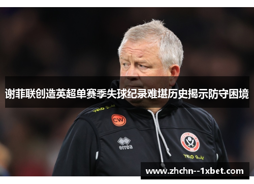 谢菲联创造英超单赛季失球纪录难堪历史揭示防守困境 谢菲联创造英超单赛季失球纪录难堪历史揭示防守困境